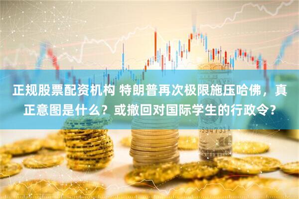 正规股票配资机构 特朗普再次极限施压哈佛，真正意图是什么？或撤回对国际学生的行政令？