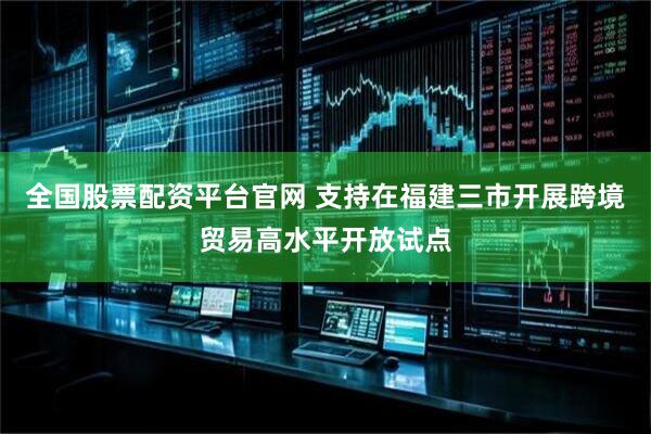 全国股票配资平台官网 支持在福建三市开展跨境贸易高水平开放试点