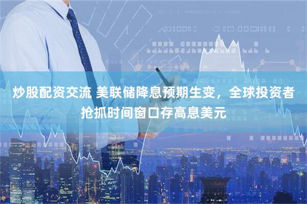炒股配资交流 美联储降息预期生变，全球投资者抢抓时间窗口存高息美元
