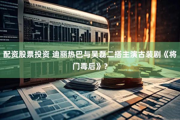 配资股票投资 迪丽热巴与吴磊二搭主演古装剧《将门毒后》？