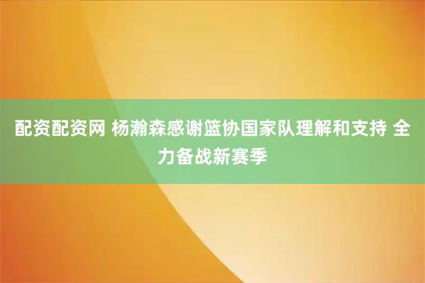 配资配资网 杨瀚森感谢篮协国家队理解和支持 全力备战新赛季