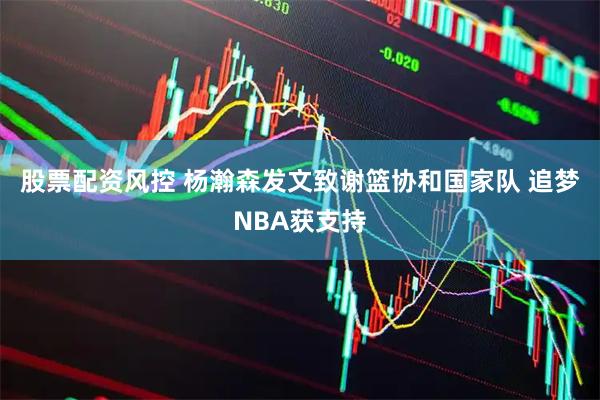 股票配资风控 杨瀚森发文致谢篮协和国家队 追梦NBA获支持