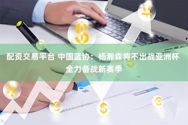 配资交易平台 中国篮协：杨瀚森将不出战亚洲杯 全力备战新赛季