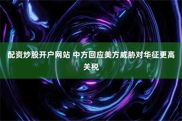 配资炒股开户网站 中方回应美方威胁对华征更高关税