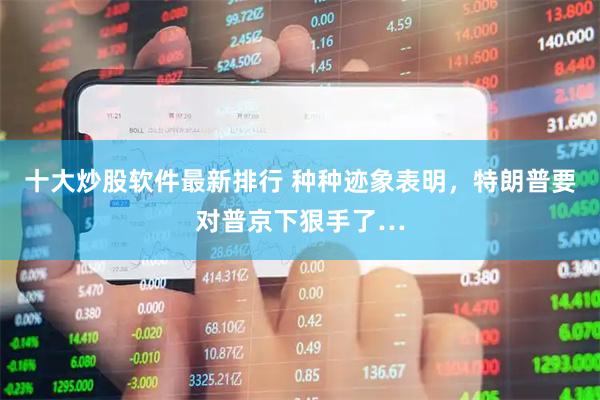 十大炒股软件最新排行 种种迹象表明，特朗普要对普京下狠手了…