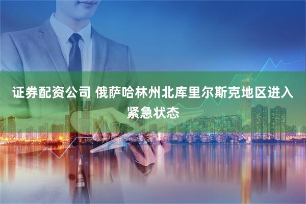 证券配资公司 俄萨哈林州北库里尔斯克地区进入紧急状态