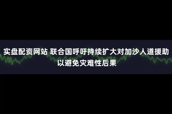 实盘配资网站 联合国呼吁持续扩大对加沙人道援助 以避免灾难性后果