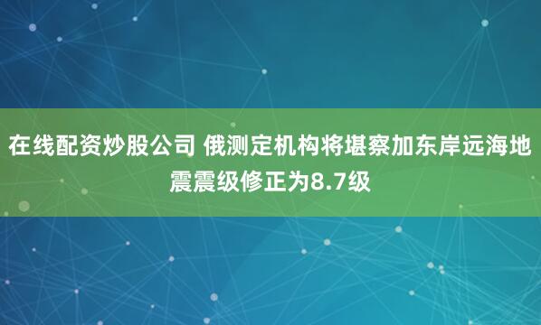 在线配资炒股公司 俄测定机构将堪察加东岸远海地震震级修正为8.7级