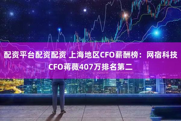 配资平台配资配资 上海地区CFO薪酬榜：网宿科技CFO蒋薇407万排名第二