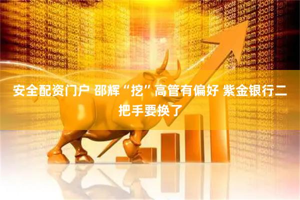 安全配资门户 邵辉“挖”高管有偏好 紫金银行二把手要换了