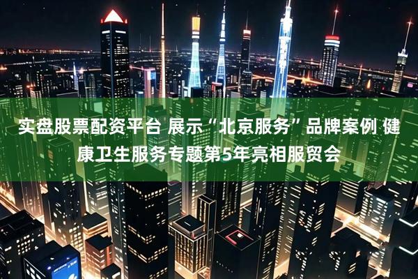 实盘股票配资平台 展示“北京服务”品牌案例 健康卫生服务专题第5年亮相服贸会
