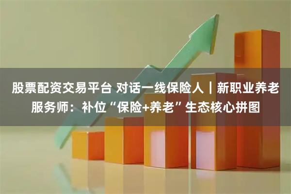 股票配资交易平台 对话一线保险人｜新职业养老服务师：补位“保险+养老”生态核心拼图