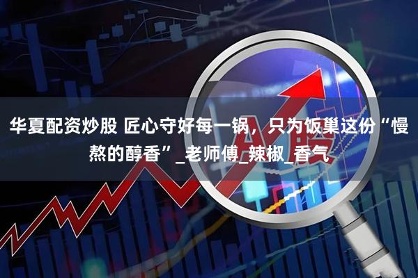 华夏配资炒股 匠心守好每一锅，只为饭巢这份“慢熬的醇香”_老师傅_辣椒_香气