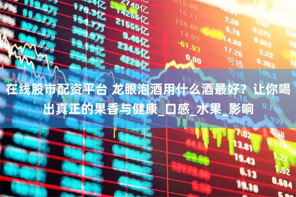 在线股市配资平台 龙眼泡酒用什么酒最好？让你喝出真正的果香与健康_口感_水果_影响