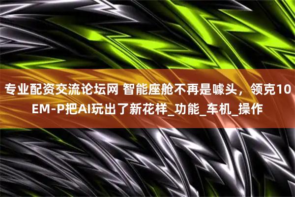 专业配资交流论坛网 智能座舱不再是噱头，领克10EM-P把AI玩出了新花样_功能_车机_操作