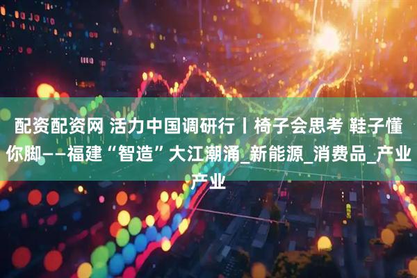 配资配资网 活力中国调研行丨椅子会思考 鞋子懂你脚——福建“智造”大江潮涌_新能源_消费品_产业