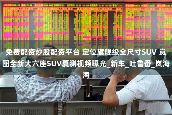 免费配资炒股配资平台 定位旗舰级全尺寸SUV 岚图全新大六座SUV夏测视频曝光_新车_吐鲁番_岚海