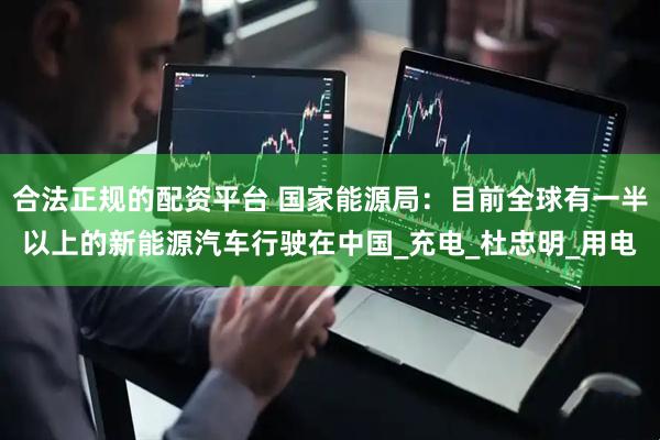 合法正规的配资平台 国家能源局：目前全球有一半以上的新能源汽车行驶在中国_充电_杜忠明_用电