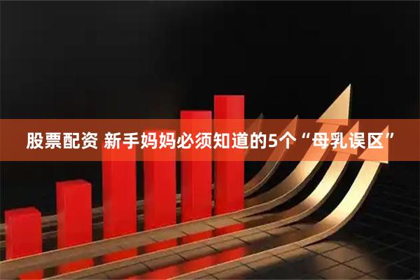 股票配资 新手妈妈必须知道的5个“母乳误区”