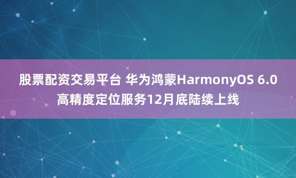 股票配资交易平台 华为鸿蒙HarmonyOS 6.0高精度定位服务12月底陆续上线