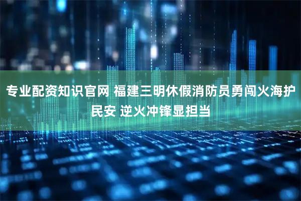 专业配资知识官网 福建三明休假消防员勇闯火海护民安 逆火冲锋显担当