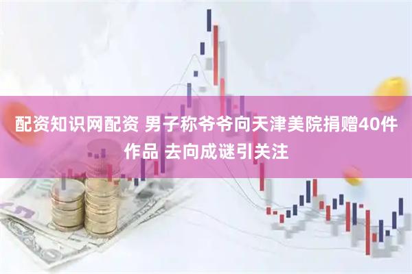配资知识网配资 男子称爷爷向天津美院捐赠40件作品 去向成谜引关注