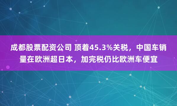 成都股票配资公司 顶着45.3%关税，中国车销量在欧洲超日本，加完税仍比欧洲车便宜