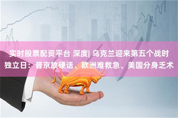 实时股票配资平台 深度| 乌克兰迎来第五个战时独立日：普京放硬话、欧洲难救急、美国分身乏术