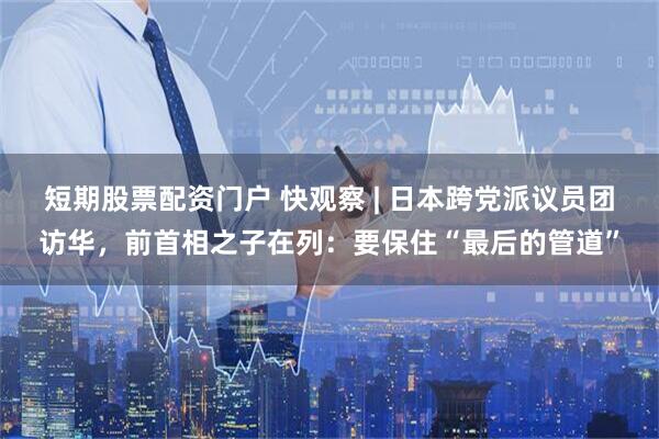 短期股票配资门户 快观察 | 日本跨党派议员团访华，前首相之子在列：要保住“最后的管道”